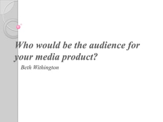Who would be the audience for
your media product?
 Beth Withington
 