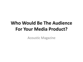 Who Would Be The Audience
 For Your Media Product?
      Acoustic Magazine
 