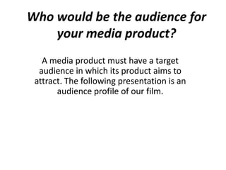 Who would be the audience for
your media product?
A media product must have a target
audience in which its product aims to
attract. The following presentation is an
audience profile of our film.
 