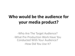 Who would be the audience for
your media product?
-Who Are The Target Audience?
-What Pre Production Work Have You
Conducted With Your Audience?
-How Did You Use It?
 