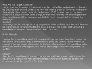 Who Are The Target Audience?
• Age: • Although no age is particularly specified to the film, we believe that it would
be unsuitable for anyone under 15 to view the finished product. However, we believe
the majority of our audience would be between 15-20 years of age, as our main
character is around sixteen years of age, so they may relate to him on a larger scale.
Also, people around that age are more likely to have younger siblings around the
same age.
Gender:
• Although the film is not particularly targeted at either males or females, females may
be more inclined to watch the film the actor is a male. This means that women are
more likely to relate and empathise with the characters.
Habits/Lifestyle
• As our film is more likely to attract young adults, we are expecting that many of our
viewers will be students. They are more likely to go to the cinema to see the film, as
cinema prices are usually discounted for students. Our audience are more likely to be
specifically into the horror genre, and will be expecting to be scared/frightened by
our film.
Ethnicity •
People of many different races and backgrounds will be targeted to watch our film.
However, we feel our film may attract a largely white/British audience as all of the
characters in our film are of this Ethnicity.
 