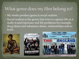  My media product genre is social realism.
 Social realism is the genre that tries to capture life as it
really is and expresses real life problems for example,
drug abuse and substance abuse, relationships and so
forth.
 