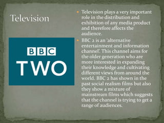  Television plays a very important
role in the distribution and
exhibition of any media product
and therefore affects the
audience.
 BBC 2 is an ‘alternative
entertainment and information
channel’. This channel aims for
the older generation who are
more interested in expanding
their knowledge and cultivating
different views from around the
world. BBC 2 has shown in the
past social realism films but also
they show a mixture of
mainstream films which suggests
that the channel is trying to get a
range of audiences.
 