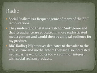  Social Realism is a frequent genre of many of the BBC
radio stations.
 They understand that it is a ‘Kitchen Sink’ genre and
that its audience are educated in more sophisticated
media content and would then be an ideal audience for
my product.
 BBC Radio 3 Night waves dedicates to the voice to the
arts, culture and media, where they are also interested
in discussing world topics too – a common interest
with social realism products.
 