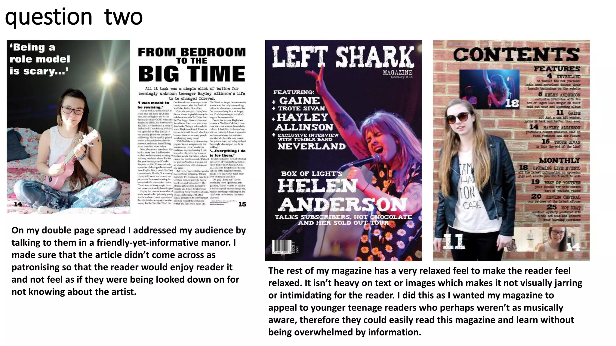 On my double page spread I addressed my audience by
talking to them in a friendly-yet-informative manor. I
made sure that the article didn’t come across as
patronising so that the reader would enjoy reader it
and not feel as if they were being looked down on for
not knowing about the artist.
The rest of my magazine has a very relaxed feel to make the reader feel
relaxed. It isn’t heavy on text or images which makes it not visually jarring
or intimidating for the reader. I did this as I wanted my magazine to
appeal to younger teenage readers who perhaps weren’t as musically
aware, therefore they could easily read this magazine and learn without
being overwhelmed by information.
question two
 