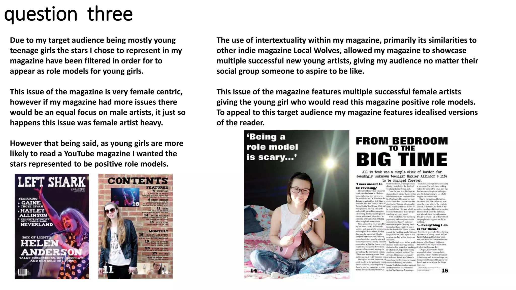 Due to my target audience being mostly young
teenage girls the stars I chose to represent in my
magazine have been filtered in order for to
appear as role models for young girls.
This issue of the magazine is very female centric,
however if my magazine had more issues there
would be an equal focus on male artists, it just so
happens this issue was female artist heavy.
However that being said, as young girls are more
likely to read a YouTube magazine I wanted the
stars represented to be positive role models.
The use of intertextuality within my magazine, primarily its similarities to
other indie magazine Local Wolves, allowed my magazine to showcase
multiple successful new young artists, giving my audience no matter their
social group someone to aspire to be like.
This issue of the magazine features multiple successful female artists
giving the young girl who would read this magazine positive role models.
To appeal to this target audience my magazine features idealised versions
of the reader.
question three
 