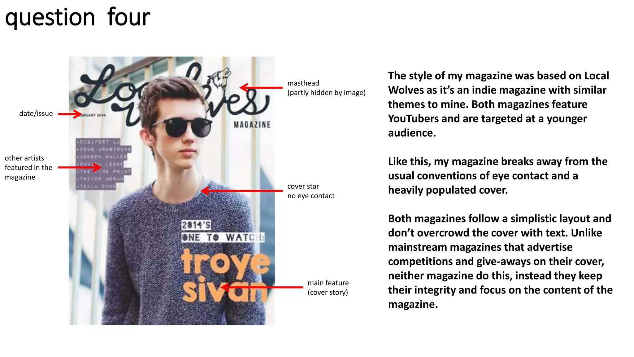 question four
other artists
featured in the
magazine
masthead
(partly hidden by image)
cover star
no eye contact
main feature
(cover story)
date/issue
The style of my magazine was based on Local
Wolves as it’s an indie magazine with similar
themes to mine. Both magazines feature
YouTubers and are targeted at a younger
audience.
Like this, my magazine breaks away from the
usual conventions of eye contact and a
heavily populated cover.
Both magazines follow a simplistic layout and
don’t overcrowd the cover with text. Unlike
mainstream magazines that advertise
competitions and give-aways on their cover,
neither magazine do this, instead they keep
their integrity and focus on the content of the
magazine.
 