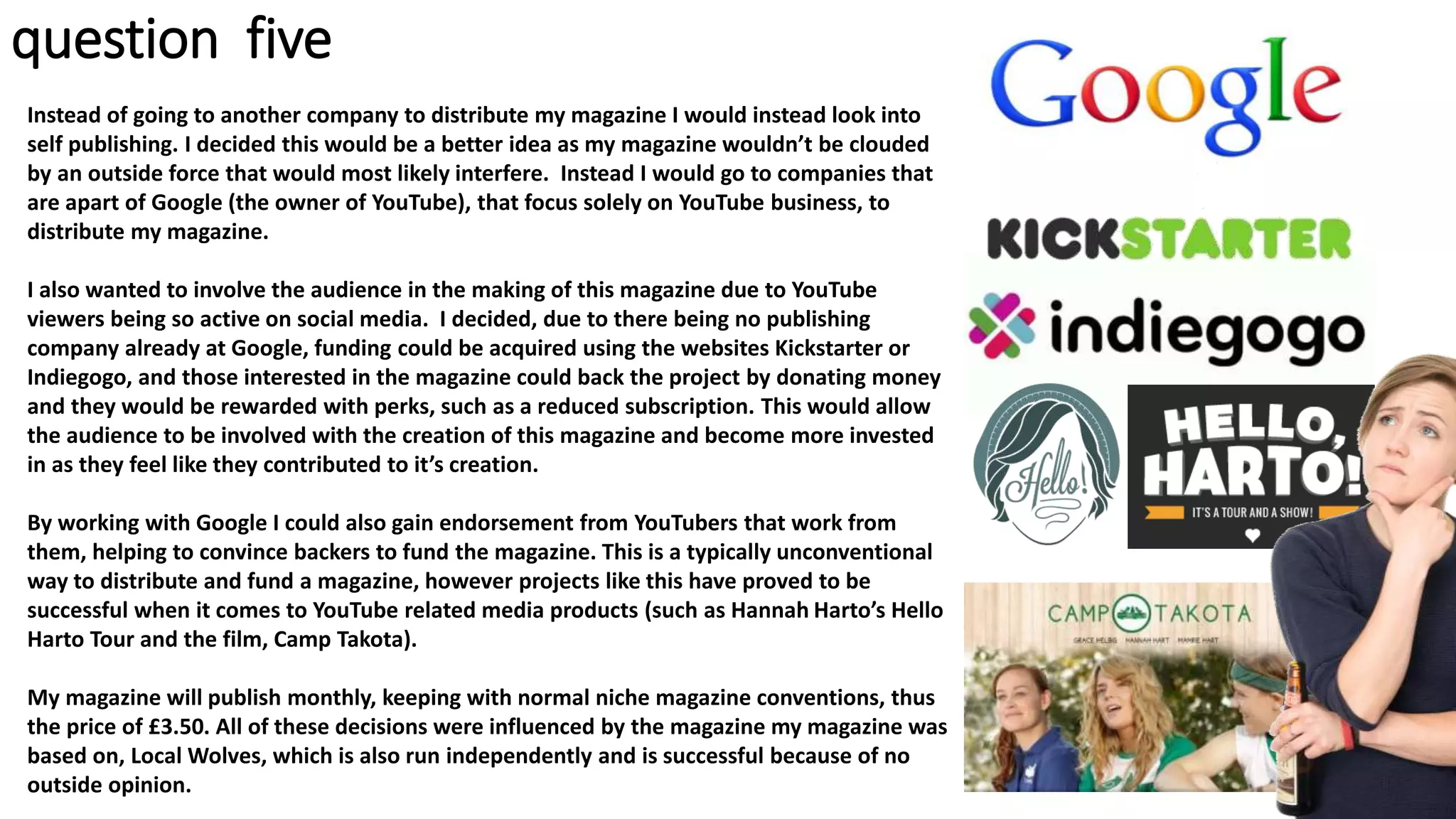 question five
Instead of going to another company to distribute my magazine I would instead look into
self publishing. I decided this would be a better idea as my magazine wouldn’t be clouded
by an outside force that would most likely interfere. Instead I would go to companies that
are apart of Google (the owner of YouTube), that focus solely on YouTube business, to
distribute my magazine.
I also wanted to involve the audience in the making of this magazine due to YouTube
viewers being so active on social media. I decided, due to there being no publishing
company already at Google, funding could be acquired using the websites Kickstarter or
Indiegogo, and those interested in the magazine could back the project by donating money
and they would be rewarded with perks, such as a reduced subscription. This would allow
the audience to be involved with the creation of this magazine and become more invested
in as they feel like they contributed to it’s creation.
By working with Google I could also gain endorsement from YouTubers that work from
them, helping to convince backers to fund the magazine. This is a typically unconventional
way to distribute and fund a magazine, however projects like this have proved to be
successful when it comes to YouTube related media products (such as Hannah Harto’s Hello
Harto Tour and the film, Camp Takota).
My magazine will publish monthly, keeping with normal niche magazine conventions, thus
the price of £3.50. All of these decisions were influenced by the magazine my magazine was
based on, Local Wolves, which is also run independently and is successful because of no
outside opinion.
 