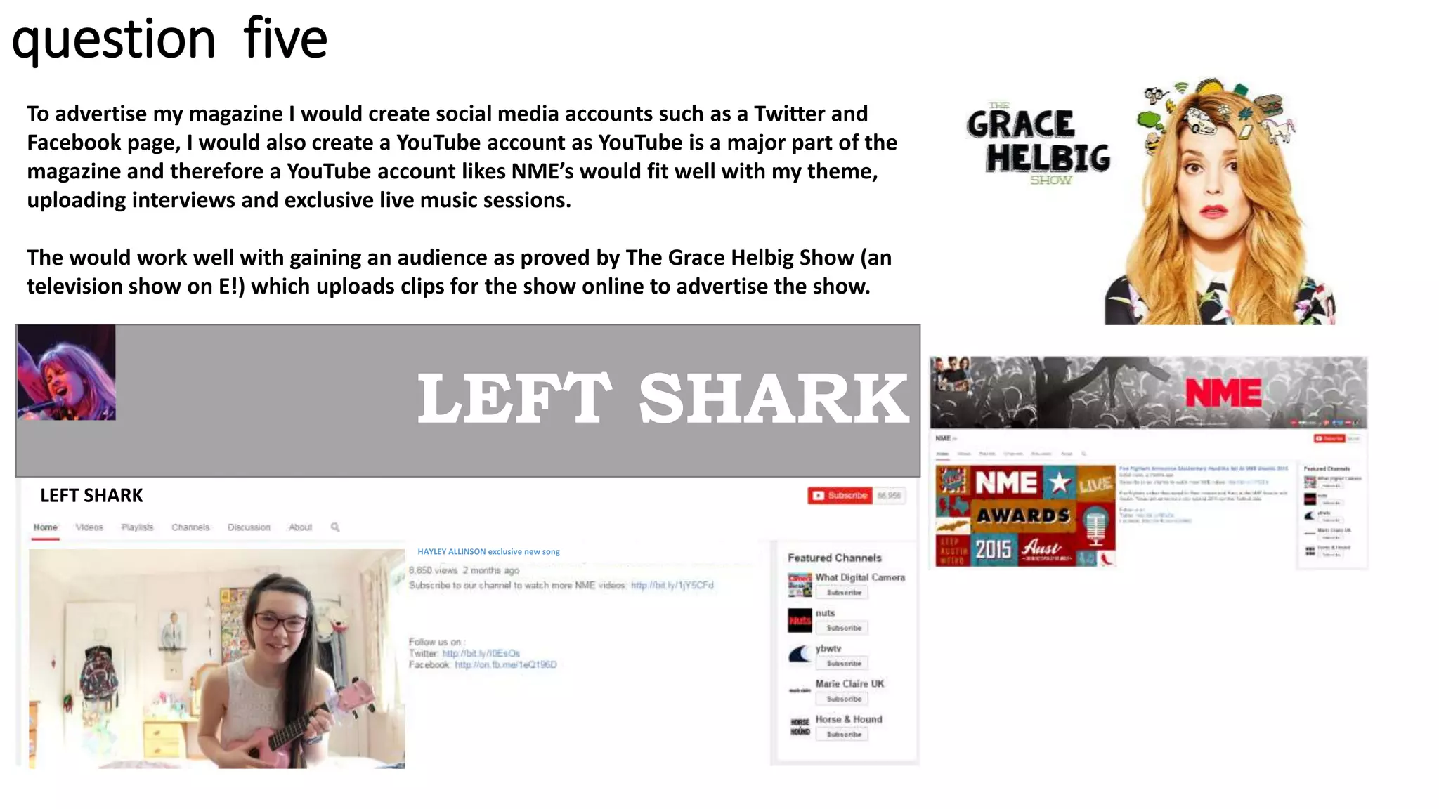 question five
To advertise my magazine I would create social media accounts such as a Twitter and
Facebook page, I would also create a YouTube account as YouTube is a major part of the
magazine and therefore a YouTube account likes NME’s would fit well with my theme,
uploading interviews and exclusive live music sessions.
The would work well with gaining an audience as proved by The Grace Helbig Show (an
television show on E!) which uploads clips for the show online to advertise the show.
LEFT SHARK
LEFT SHARK
HAYLEY ALLINSON exclusive new song
 