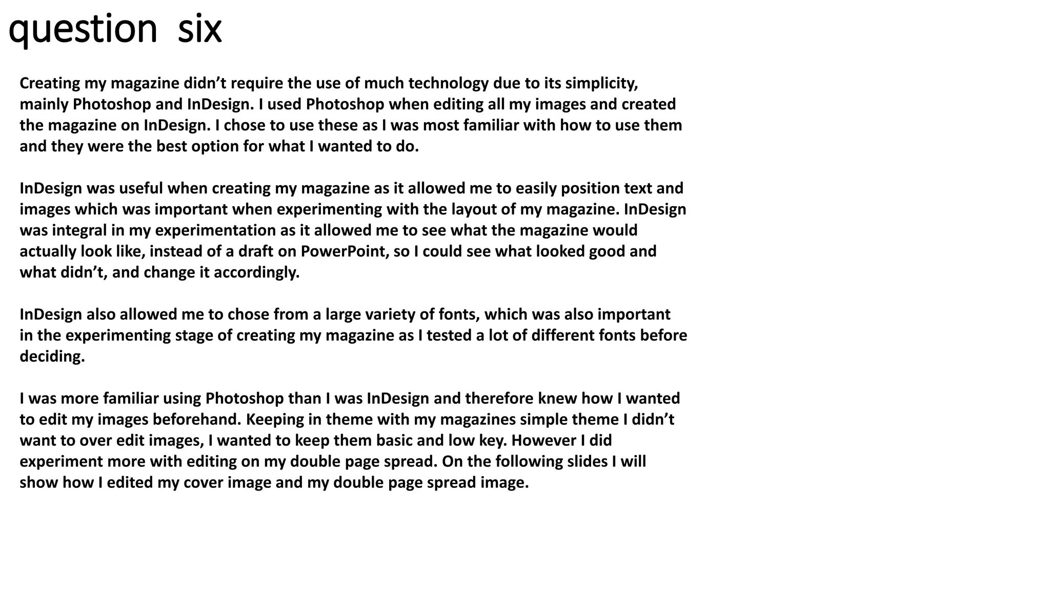 question six
Creating my magazine didn’t require the use of much technology due to its simplicity,
mainly Photoshop and InDesign. I used Photoshop when editing all my images and created
the magazine on InDesign. I chose to use these as I was most familiar with how to use them
and they were the best option for what I wanted to do.
InDesign was useful when creating my magazine as it allowed me to easily position text and
images which was important when experimenting with the layout of my magazine. InDesign
was integral in my experimentation as it allowed me to see what the magazine would
actually look like, instead of a draft on PowerPoint, so I could see what looked good and
what didn’t, and change it accordingly.
InDesign also allowed me to chose from a large variety of fonts, which was also important
in the experimenting stage of creating my magazine as I tested a lot of different fonts before
deciding.
I was more familiar using Photoshop than I was InDesign and therefore knew how I wanted
to edit my images beforehand. Keeping in theme with my magazines simple theme I didn’t
want to over edit images, I wanted to keep them basic and low key. However I did
experiment more with editing on my double page spread. On the following slides I will
show how I edited my cover image and my double page spread image.
 