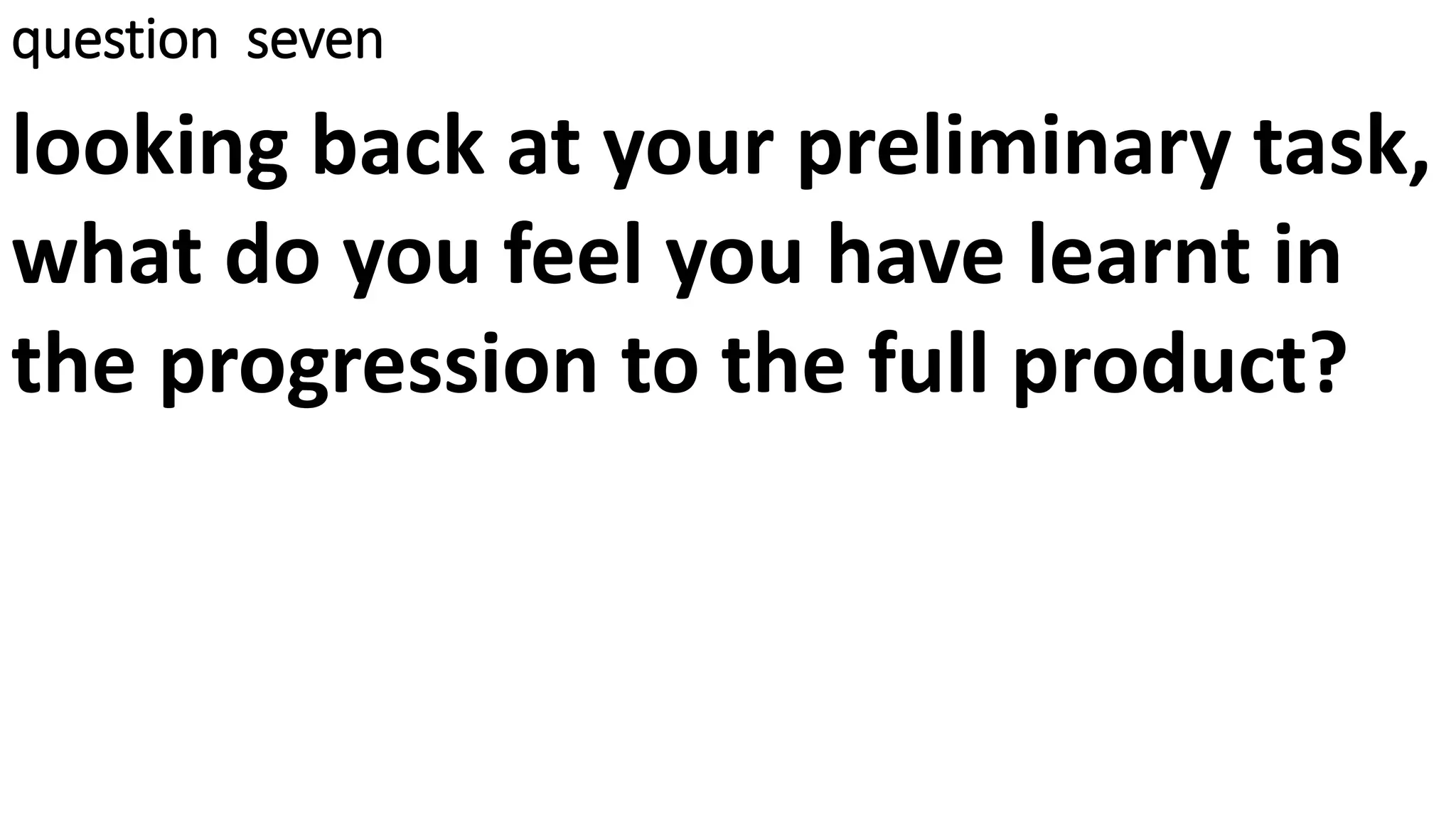 question seven
looking back at your preliminary task,
what do you feel you have learnt in
the progression to the full product?
 