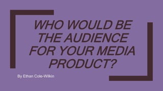 WHO WOULD BE
THE AUDIENCE
FOR YOUR MEDIA
PRODUCT?
By Ethan Cole-Wilkin
 