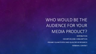 WHO WOULD BE THE
AUDIENCE FOR YOUR
MEDIA PRODUCT?
DISTRIBUTION
EXHIBITION AND CONSUMPTION
PRIMARY QUANTITATIVE AND QUALITATIVE RESEARCH
PERSONAL CONTEXT
 