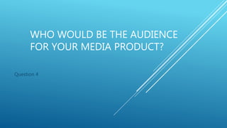 WHO WOULD BE THE AUDIENCE
FOR YOUR MEDIA PRODUCT?
Question 4
 