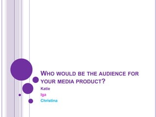 WHO WOULD BE THE AUDIENCE FOR
YOUR MEDIA PRODUCT?
Katie
Iga
Christina
 