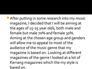  After putting in some research into my music
magazine, I decided that I will be aiming at
the ages of 15-25 year olds, both male and
female but male 70% and female 30%.
Aiming at the chosen age group and genders
will allow me to appeal to most of the
audience of the music genre that my
magazine is based on. Looking at different
magazines of the genre I looked at a lot of
Kerrang magazines which the my style is
based on.