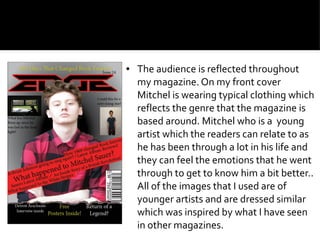 ● The audience is reflected throughout
my magazine. On my front cover
Mitchel is wearing typical clothing which
reflects the genre that the magazine is
based around. Mitchel who is a young
artist which the readers can relate to as
he has been through a lot in his life and
they can feel the emotions that he went
through to get to know him a bit better..
All of the images that I used are of
younger artists and are dressed similar
which was inspired by what I have seen
in other magazines.