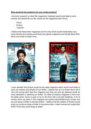 Who would be the audience for your media product?

I did some research on what film magazines I believed would most likely to carry
reviews and adverts for our film, these are the magazines that I found:

       Focus
       Empire
       Total film

I believe that these three magazines are the ones which would mostly likely carry
some adverts and reviews as all three are popular magazines and all talk about films
which are similar to Dead Tone.




I have decided that Empire would be the ideal magazine which would most likely to
carry out reviews and adverts of our thriller. I believe this as it is known that a lot of
men and young adult read this magazine and they are who we believed would be
most interested in watching our thriller. On Most of empires magazine a hero from
the latest action movie is seen to be on the front with a lot bold headlines. A lot of
movies which are seen in this magazine are typical action/thriller/crime movies and
as ours being a thriller is seemed perfect. I believe that the readers of Empire would
enjoy our movie as being a thriller is has some action, violent scenes and a good plot
which I think they would enjoy to watch.
 