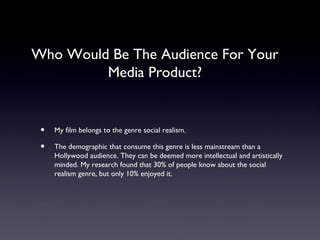 Who Would Be The Audience For Your
         Media Product?


 •   My film belongs to the genre social realism.

 •   The demographic that consume this genre is less mainstream than a
     Hollywood audience. They can be deemed more intellectual and artistically
     minded. My research found that 30% of people know about the social
     realism genre, but only 10% enjoyed it.
 