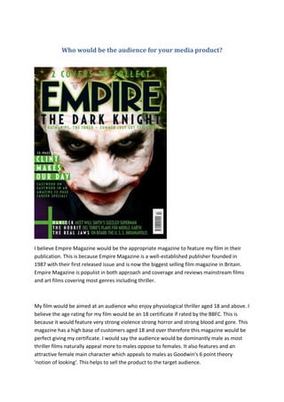 Who would be the audience for your media product?
I believe Empire Magazine would be the appropriate magazine to feature my film in their
publication. This is because Empire Magazine is a well-established publisher founded in
1987 with their first released issue and is now the biggest selling film magazine in Britain.
Empire Magazine is populist in both approach and coverage and reviews mainstream films
and art films covering most genres including thriller.
My film would be aimed at an audience who enjoy physiological thriller aged 18 and above. I
believe the age rating for my film would be an 18 certificate if rated by the BBFC. This is
because it would feature very strong violence strong horror and strong blood and gore. This
magazine has a high base of customers aged 18 and over therefore this magazine would be
perfect giving my certificate. I would say the audience would be dominantly male as most
thriller films naturally appeal more to males oppose to females. It also features and an
attractive female main character which appeals to males as Goodwin's 6 point theory
'notion of looking'. This helps to sell the product to the target audience.
 