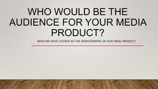 WHO WOULD BE THE
AUDIENCE FOR YOUR MEDIA
PRODUCT?
WHO WE HAVE CHOSEN AS THE DEMOGRAPHIC OF OUR FINAL PRODUCT.
 