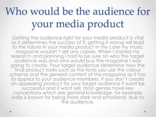 Who would be the audience for
    your media product
 Getting the audience right for your media product is vital
 as it determines the success of it, getting it wrong will lead
  to the failure in your media product in my case my music
     magazine wouldn’t sell any copies. When I started my
 research and planning I had to be sure on who the target
   audience was and who would buy the magazine I was
 going to create. Your target audience determine how the
    final product looks such as the fonts you use the colour
scheme and the general content of the magazine as it has
 to appeal to your audience members. If you don’t create
 an appealing product for your target audience it wont be
        successful and it wont sell, most genres have key
   conventions which are general knowledge, for example
 indie is known for being more dark and emotional, due to
                          the audience.
 