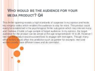 WHO WOULD BE THE AUDIENCE FOR YOUR
MEDIA PRODUCT? Q4
This thriller opening reveals a high standards of suspense in my opinion and holds
key enigma codes which enables the audience to stay for more. This product could
easily be established in the psychological thriller sub-genre which may interest many
and I believe it holds a huge sample of target audience. In my opinion, the target
audience for the product can be aimed at the age range between 14 to 28. However I
feel that the product would succeed best to engage with teenagers. Though many
other factors would affect this prediction such as gender for example, men and
women usually have different views and do contradict.
 