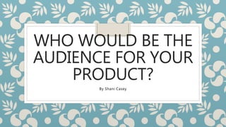 WHO WOULD BE THE
AUDIENCE FOR YOUR
PRODUCT?
By Shani Casey
 