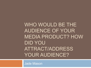 WHO WOULD BE THE
AUDIENCE OF YOUR
MEDIA PRODUCT? HOW
DID YOU
ATTRACT/ADDRESS
YOUR AUDIENCE?
Jade Mason
 