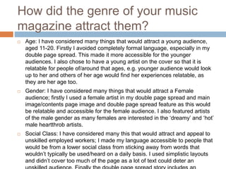How did the genre of your music
magazine attract them?
 Age: I have considered many things that would attract a young audience,
aged 11-20. Firstly I avoided completely formal language, especially in my
double page spread. This made it more accessible for the younger
audiences. I also chose to have a young artist on the cover so that it is
relatable for people of/around that ages, e.g. younger audience would look
up to her and others of her age would find her experiences relatable, as
they are her age too.
 Gender: I have considered many things that would attract a Female
audience; firstly I used a female artist in my double page spread and main
image/contents page image and double page spread feature as this would
be relatable and accessible for the female audience. I also featured artists
of the male gender as many females are interested in the ‘dreamy’ and ‘hot’
male heartthrob artists.
 Social Class: I have considered many this that would attract and appeal to
unskilled employed workers; I made my language accessible to people that
would be from a lower social class from sticking away from words that
wouldn’t typically be used/heard on a daily basis. I used simplistic layouts
and didn’t cover too much of the page as a lot of text could deter an
 