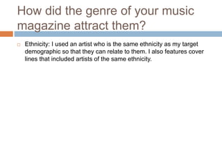 How did the genre of your music
magazine attract them?
 Ethnicity: I used an artist who is the same ethnicity as my target
demographic so that they can relate to them. I also features cover
lines that included artists of the same ethnicity.
 