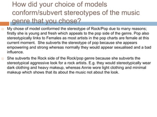 How did your choice of models
conform/subvert stereotypes of the music
genre that you chose?
 My chose of model conformed the stereotype of Rock/Pop due to many reasons;
firstly she is young and fresh which appeals to the pop side of the genre. Pop also
stereotypically links to Females as most artists in the pop charts are female at this
current moment. She subverts the stereotype of pop because she appears
empowering and strong whereas normally they would appear sexualised and a bad
influence.
 She subverts the Rock side of the Rock/pop genre because she subverts the
stereotypical aggressive look for a rock artists. E.g. they would stereotypically wear
dark clothing and heavy makeup, whereas Annie wore light clothing and minimal
makeup which shows that its about the music not about the look.
 