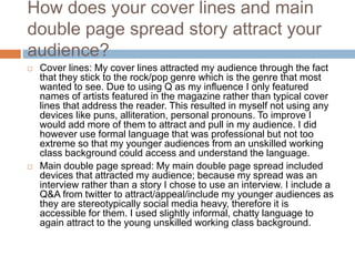 How does your cover lines and main
double page spread story attract your
audience?
 Cover lines: My cover lines attracted my audience through the fact
that they stick to the rock/pop genre which is the genre that most
wanted to see. Due to using Q as my influence I only featured
names of artists featured in the magazine rather than typical cover
lines that address the reader. This resulted in myself not using any
devices like puns, alliteration, personal pronouns. To improve I
would add more of them to attract and pull in my audience. I did
however use formal language that was professional but not too
extreme so that my younger audiences from an unskilled working
class background could access and understand the language.
 Main double page spread: My main double page spread included
devices that attracted my audience; because my spread was an
interview rather than a story I chose to use an interview. I include a
Q&A from twitter to attract/appeal/include my younger audiences as
they are stereotypically social media heavy, therefore it is
accessible for them. I used slightly informal, chatty language to
again attract to the young unskilled working class background.
 