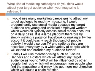 What kind of marketing campaigns do you think would
attract your target audience when your magazine is
released?
 I would use many marketing campaigns to attract my
target audience to read my magazine; I would
predominantly use social media because my target
audience are young and unskilled employed workers
which would all typically access social media accounts
on a daily basis. It is a large platform therefore by
simply making a page on Facebook or making a Twitter
account it could easily reach thousand of people
quickly. I would also use TV and radio as they are
accessed every day by a wide variety of people which
will extend and broaden my audience further.
 Finally I will use merchandising such as T-shirts,
Banners and Posters which will attract my target
audience as young YAKS will be influenced by other
people their age which will encourage more people who
find the magazine and enjoy it to get more merchendise
which will cause a chain reaction.
 
