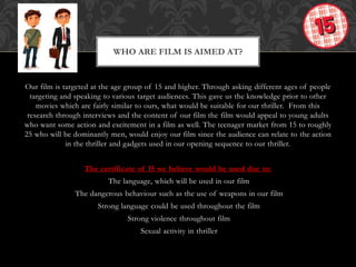 Our film is targeted at the age group of 15 and higher. Through asking different ages of people
targeting and speaking to various target audiences. This gave us the knowledge prior to other
movies which are fairly similar to ours, what would be suitable for our thriller. From this
research through interviews and the content of our film the film would appeal to young adults
who want some action and excitement in a film as well. The teenager market from 15 to roughly
25 who will be dominantly men, would enjoy our film since the audience can relate to the action
in the thriller and gadgets used in our opening sequence to our thriller.
The certificate of 15 we believe would be used due to:
The language, which will be used in our film
The dangerous behaviour such as the use of weapons in our film
Strong language could be used throughout the film
Strong violence throughout film
Sexual activity in thriller
WHO ARE FILM IS AIMED AT?
 