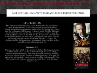 3 Days To Kill – (15)
This film involves the character Ethan Runner who has a dangerous
career. Ethan becomes ill and can’t carry on due to his terminal
illness. Ethan has the opportunity to live when the agency offer him a
cure for exchange to kill the most violent terrorist. The film differs to
the fact that the only way for Sean too survive is too kill to gain the
antidote, whereas Ethan in this film has the choice. This Action thriller
is similar to ours with the idea for an exchange and the use of violence
and strong language, means it has been rated a 15. Due to the
similarity in film and same use of references it shows our film is also
suited to the certificate rating of 15.
Sabotage- (15)
Sabotage is a film, which is also an action thriller. The target audience
for this film is also a 15, this is shown through the use of drugs,
violence and sex references. This film is about a crime and involves
action and a mystery case. The film is about the mystery of a stash of
cash going missing and a group being targeted by violent people. This
film uses a lot of weapons and mystery which shows how the film is
rated to a 15.
LIST OF FILMS - SIMILAR TO OURS AND THEIR TARGET AUDIENCE.
Repost from my Blog – (Post done on Films similar to mine and their target audience previously
done -> reposting together all evidence of target audience to gather all evidence.
 