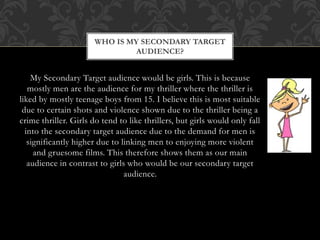My Secondary Target audience would be girls. This is because
mostly men are the audience for my thriller where the thriller is
liked by mostly teenage boys from 15. I believe this is most suitable
due to certain shots and violence shown due to the thriller being a
crime thriller. Girls do tend to like thrillers, but girls would only fall
into the secondary target audience due to the demand for men is
significantly higher due to linking men to enjoying more violent
and gruesome films. This therefore shows them as our main
audience in contrast to girls who would be our secondary target
audience.
WHO IS MY SECONDARY TARGET
AUDIENCE?
 