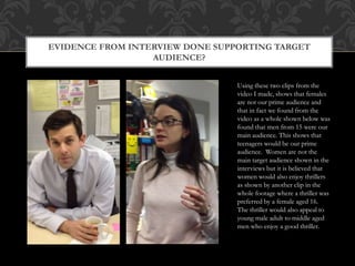 EVIDENCE FROM INTERVIEW DONE SUPPORTING TARGET
AUDIENCE?
Using these two clips from the
video I made, shows that females
are not our prime audience and
that in fact we found from the
video as a whole shown below was
found that men from 15 were our
main audience. This shows that
teenagers would be our prime
audience. Women are not the
main target audience shown in the
interviews but it is believed that
women would also enjoy thrillers
as shown by another clip in the
whole footage where a thriller was
preferred by a female aged 16.
The thriller would also appeal to
young male adult to middle aged
men who enjoy a good thriller.
 