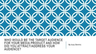 WHO WOULD BE THE TARGET AUDIENCE
FOR YOUR MEDIA PRODUCT AND HOW
DID YOU ATTRACT/ADDRESS YOUR
AUDIENCE?
By Izzy Dennis
 