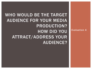 Evaluation 4
WHO WOULD BE THE TARGET
AUDIENCE FOR YOUR MEDIA
PRODUCTION?
HOW DID YOU
ATTRACT/ADDRESS YOUR
AUDIENCE?
 