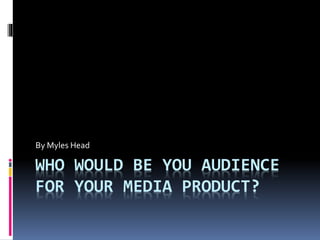 WHO WOULD BE YOU AUDIENCE
FOR YOUR MEDIA PRODUCT?
By Myles Head
 