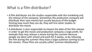 What is a film distributor?
• A film distributor are the studios responsible with the marketing and
the release of the company. Sometimes the production company will
distribute their own movies but usually because of the budget
limiting how much they can do, they will hire other studios to
distribute the movie
• A distributor is also responsible to choose the date of the film release
in order to get the movie and production company a large profit, for
example they may release a movie during the summer because
people are done with school and work for 6 weeks, so by releasing
the film during the summer they have a large audience coming to see
the movies. These films are usually called ‘summer blockbusters’
 