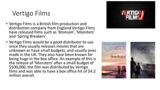 Vertigo Films
• Vertigo Films is a British film production and
distribution company from England Vertigo Films
have released films such as ‘Bronson’, ‘Monsters’
and ‘Spring Breakers’.
• Vertigo Films would be a good distributor to use
since they usually releases movies that are
unknown or have small budgets, and usually ones
made in the UK. They also have been known for
being huge in the box office. An example of this is
the release of ‘Monsters’ after a small budget of
$500,000, the film was distributed by Vertigo
films and was able to have a box office hit of $4.2
million overall.
 
