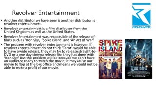 Revolver Entertainment
• Another distributor we have seen is another distributor is
revolver entertainment.
• Revolver entertainment is a film distributor from the
United Kingdom as well as the United States.
• Revolver Entertainment was responsible of the release of
films such as ‘Iron Sky’, ‘Spike Island’ and ‘An Act of War’
• The problem with revolver entertainment is however, if
revolver entertainment do not think ‘Tarot’ would be able
to have a wide release, they may try to release straight-to-
DVD or a one day cinema release like they had done with
‘Iron Sky’. But the problem will be because we don’t have
an audience ready to watch the movie, it may cause our
movie to flop at the box office and means we would not be
able to make a profit of our movie.
 