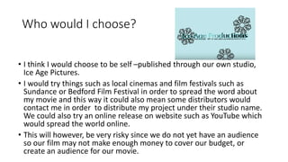 Who would I choose?
• I think I would choose to be self –published through our own studio,
Ice Age Pictures.
• I would try things such as local cinemas and film festivals such as
Sundance or Bedford Film Festival in order to spread the word about
my movie and this way it could also mean some distributors would
contact me in order to distribute my project under their studio name.
We could also try an online release on website such as YouTube which
would spread the world online.
• This will however, be very risky since we do not yet have an audience
so our film may not make enough money to cover our budget, or
create an audience for our movie.
 