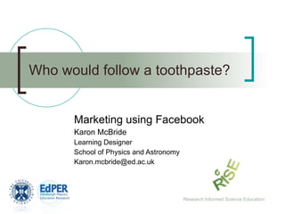 Who would follow a toothpaste? Marketing using Facebook Karon McBride Learning Designer School of Physics and Astronomy [email_address] Research Informed Science Education 