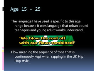 Age 15 - 25

The language I have used is specific to this age
  range because it uses language that urban bound
  teenagers and young adult would understand.




Flow meaning the sequence of tone that is
  continuously kept when rapping in the UK Hip
  Hop style.
 