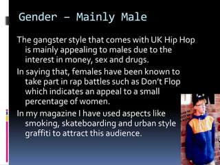 Gender – Mainly Male
The gangster style that comes with UK Hip Hop
   is mainly appealing to males due to the
   interest in money, sex and drugs.
In saying that, females have been known to
   take part in rap battles such as Don’t Flop
   which indicates an appeal to a small
   percentage of women.
In my magazine I have used aspects like
   smoking, skateboarding and urban style
   graffiti to attract this audience.
 