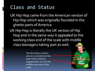 Class and Status
UK Hip Hop came from the American version of
 Hip Hop which was originally founded in the
 ghetto parts of America
UK Hip Hop is literally the UK version of Hip
 Hop and in the same way it appealed to the
 working class end of the scale with middle
 class teenagers taking part as well.

         The fact that a modern
         phone is included and the
         style of the clothing
         suggests that he is in the
         middle class area of the
         scale.
 
