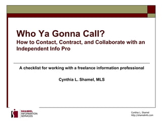 Cynthia L. Shamel
http://shamelinfo.com
Who Ya Gonna Call?
How to Contact, Contract, and Collaborate with an
Independent Info Pro
A checklist for working with a freelance information professional
Cynthia L. Shamel, MLS
 